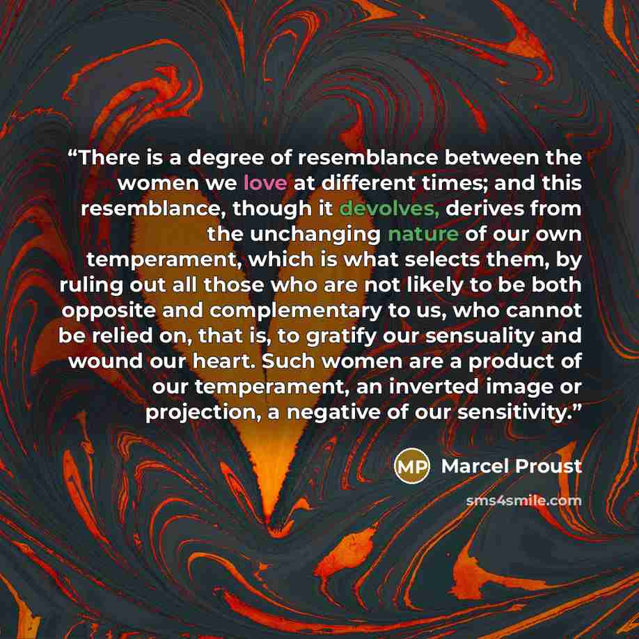 “There is a degree of resemblance between the women we love at different times; and this resemblance, though it devolves, derives from the unchanging nature of our own temperament, which is what selects them, by ruling out all those who are not likely to be both opposite and complementary to us…” quote by Marcel Proust