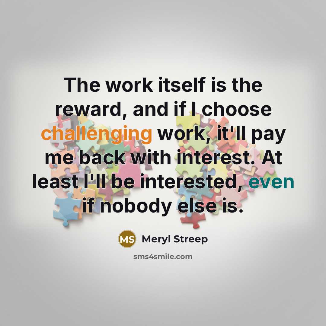 “The work itself is the reward, and if I choose challenging work, it'll pay me back with interest. At least I'll be interested, even if nobody else is.” quote by Meryl Streep