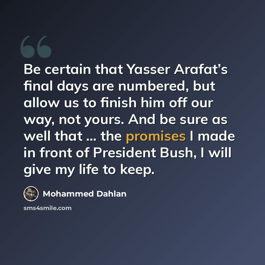 “Be certain that Yasser Arafat’s final days are numbered, but allow us to finish him off our way, not yours. And be sure as well that … the promises I made in front of President Bush, I will give my life to keep.” quote by Mohammed Dahlan