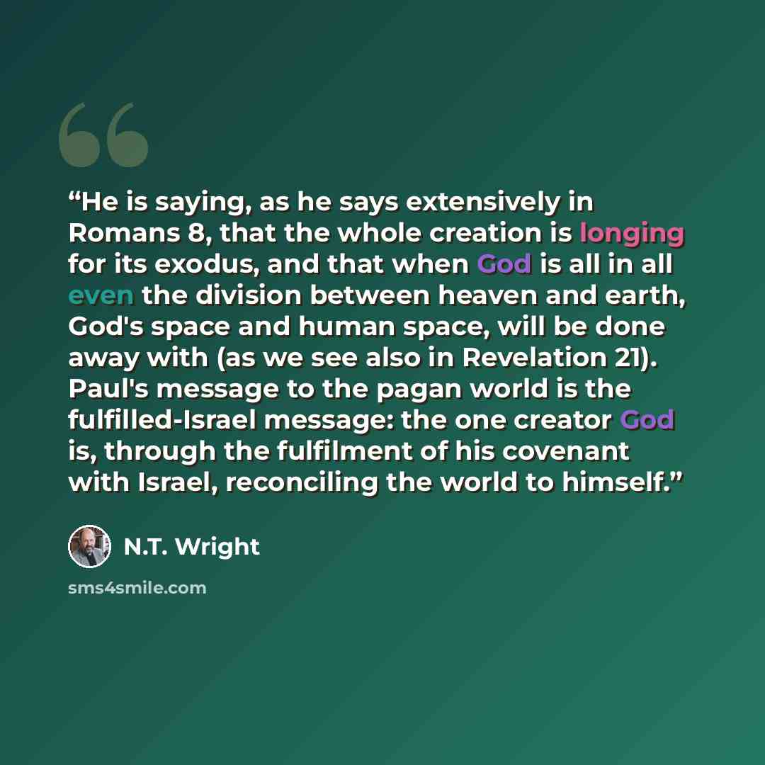 “He is saying, as he says extensively in Romans 8, that the whole creation is longing for its exodus, and that when God is all in all even the division between heaven and earth, God's space and human space, will be done away with (as we see also in Revelation 21). Paul's message to the pagan world…” quote by N.T. Wright