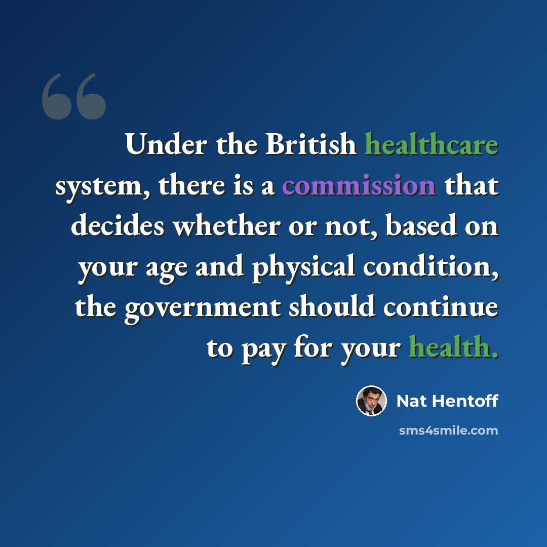 “Under the British healthcare system, there is a commission that decides whether or not, based on your age and physical condition, the government should continue to pay for your health.” quote by Nat Hentoff