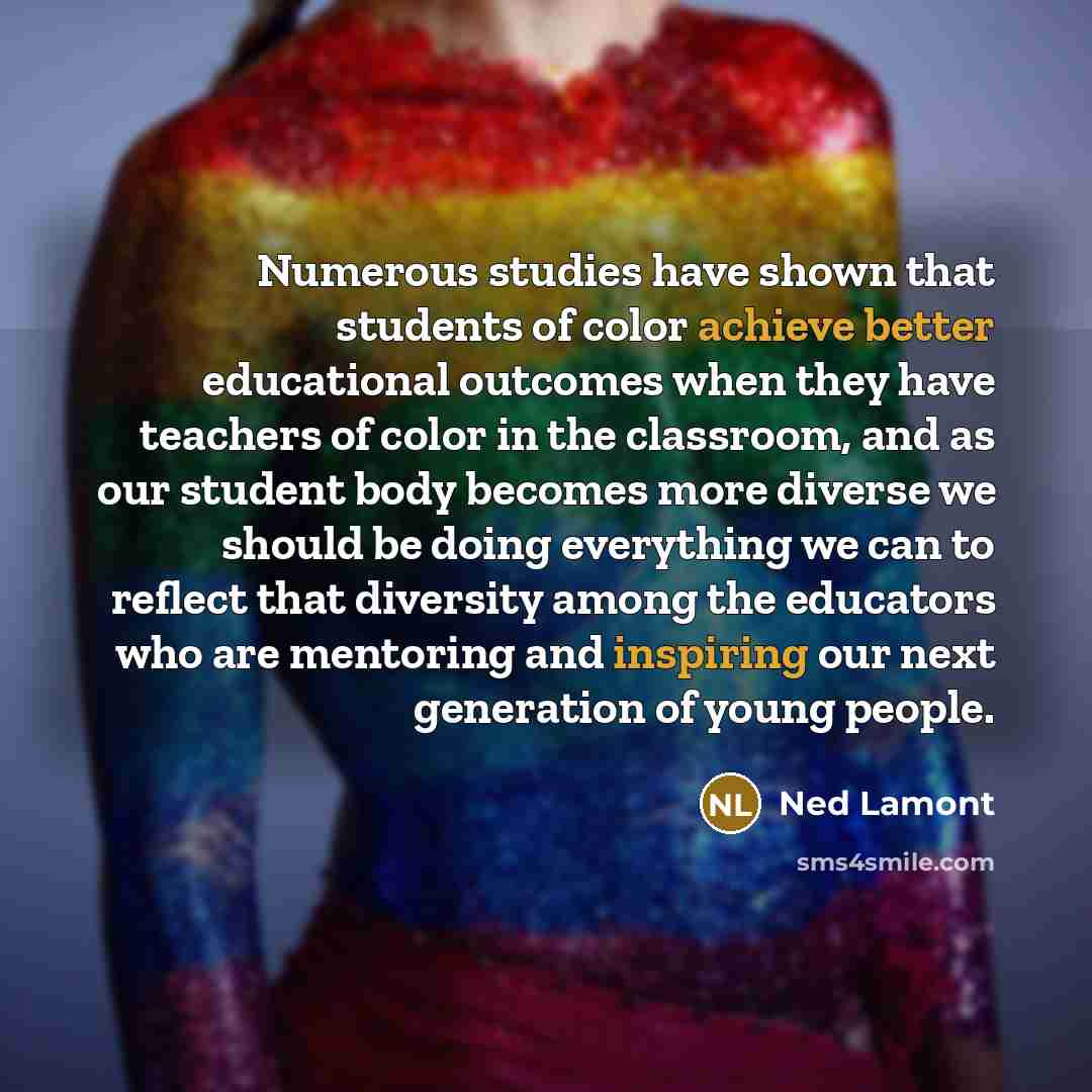 “Numerous studies have shown that students of color achieve better educational outcomes when they have teachers of color in the classroom, and as our student body becomes more diverse we should be doing everything we can to reflect that diversity among the educators who are mentoring and inspiring…” quote by Ned Lamont
