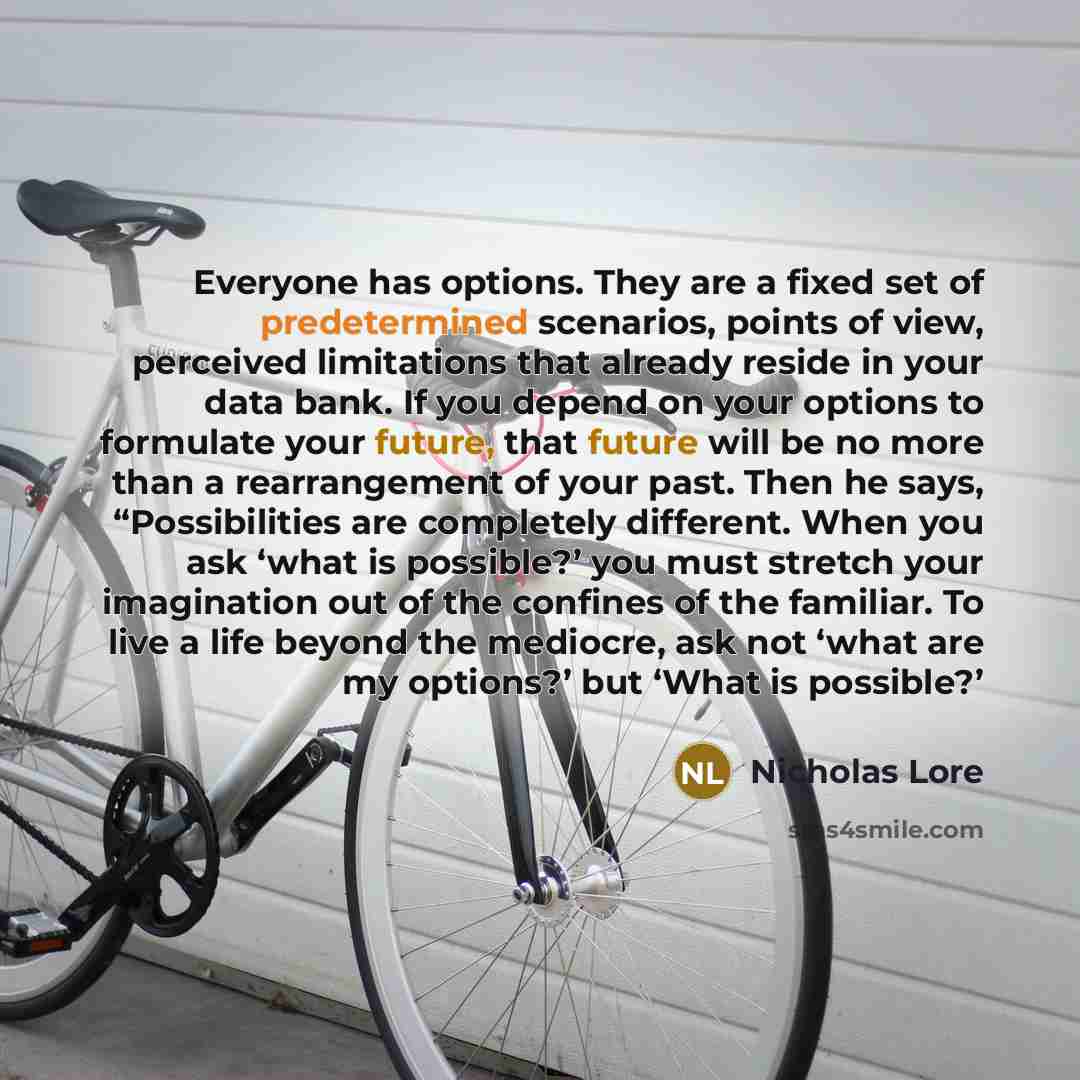 “Everyone has options. They are a fixed set of predetermined scenarios, points of view, perceived limitations that already reside in your data bank. If you depend on your options to formulate your future, that future will be no more than a rearrangement of your past. Then he says, “Possibilities…” quote by Nicholas Lore