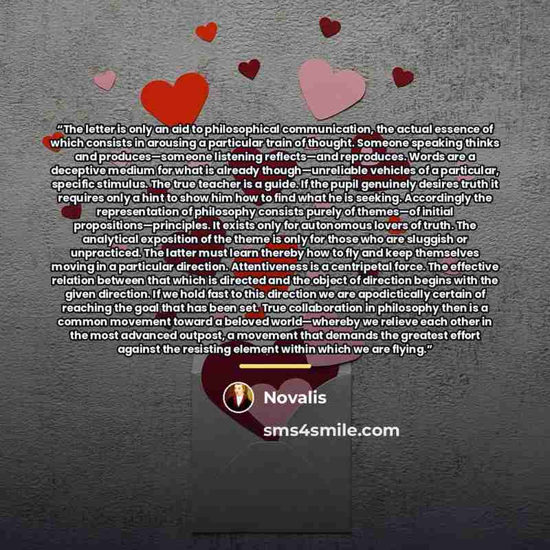“The letter is only an aid to philosophical communication, the actual essence of which consists in arousing a particular train of thought. Someone speaking thinks and produces—someone listening reflects—and reproduces. Words are a deceptive medium for what is already though—unreliable vehicles of a…” quote by Novalis