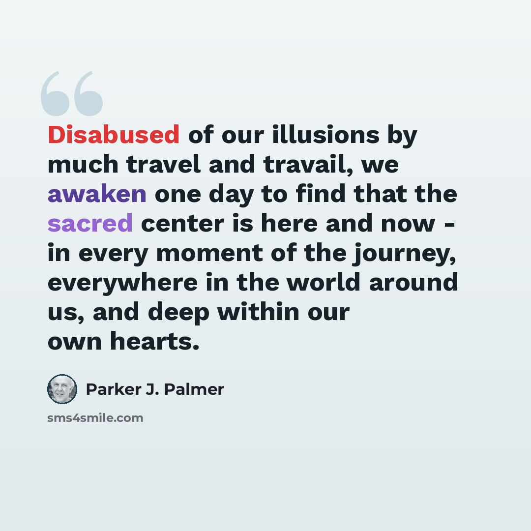 “Disabused of our illusions by much travel and travail, we awaken one day to find that the sacred center is here and now - in every moment of the journey, everywhere in the world around us, and deep within our own hearts.” quote by Parker J. Palmer