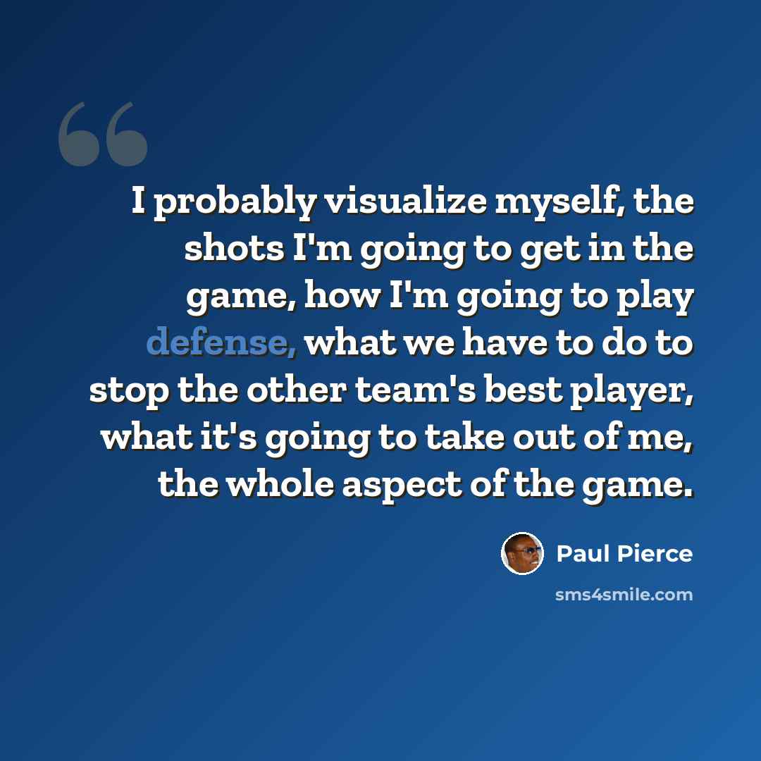 “I probably visualize myself, the shots I'm going to get in the game, how I'm going to play defense, what we have to do to stop the other team's best player, what it's going to take out of me, the whole aspect of the game.” quote by Paul Pierce