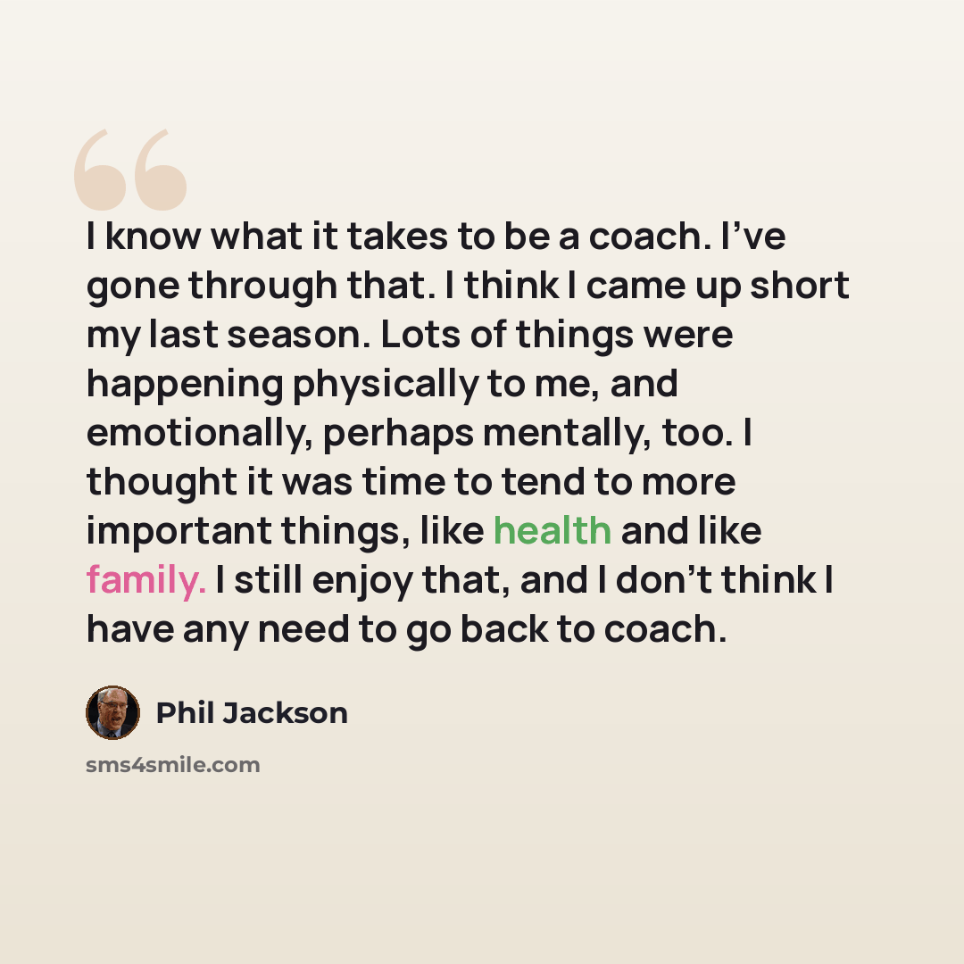 “I know what it takes to be a coach. I've gone through that. I think I came up short my last season. Lots of things were happening physically to me, and emotionally, perhaps mentally, too. I thought it was time to tend to more important things, like health and like family. I still enjoy that, and I…” quote by Phil Jackson