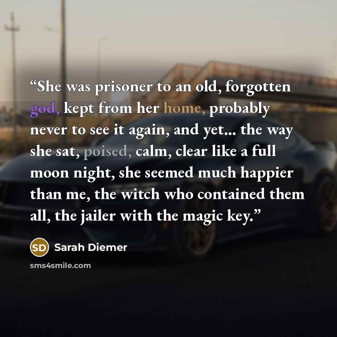 “She was prisoner to an old, forgotten god, kept from her home, probably never to see it again, and yet... the way she sat, poised, calm, clear like a full moon night, she seemed much happier than me, the witch who contained them all, the jailer with the magic key.” quote by Sarah Diemer
