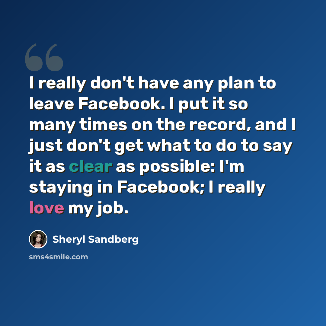 “I really don't have any plan to leave Facebook. I put it so many times on the record, and I just don't get what to do to say it as clear as possible: I'm staying in Facebook; I really love my job.” quote by Sheryl Sandberg