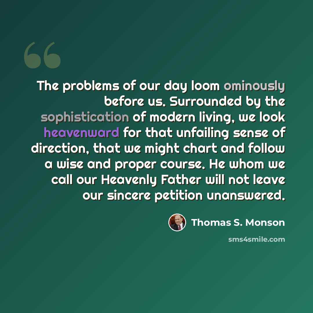 “The problems of our day loom ominously before us. Surrounded by the sophistication of modern living, we look heavenward for that unfailing sense of direction, that we might chart and follow a wise and proper course. He whom we call our Heavenly Father will not leave our sincere petition unanswered.” quote by Thomas S. Monson