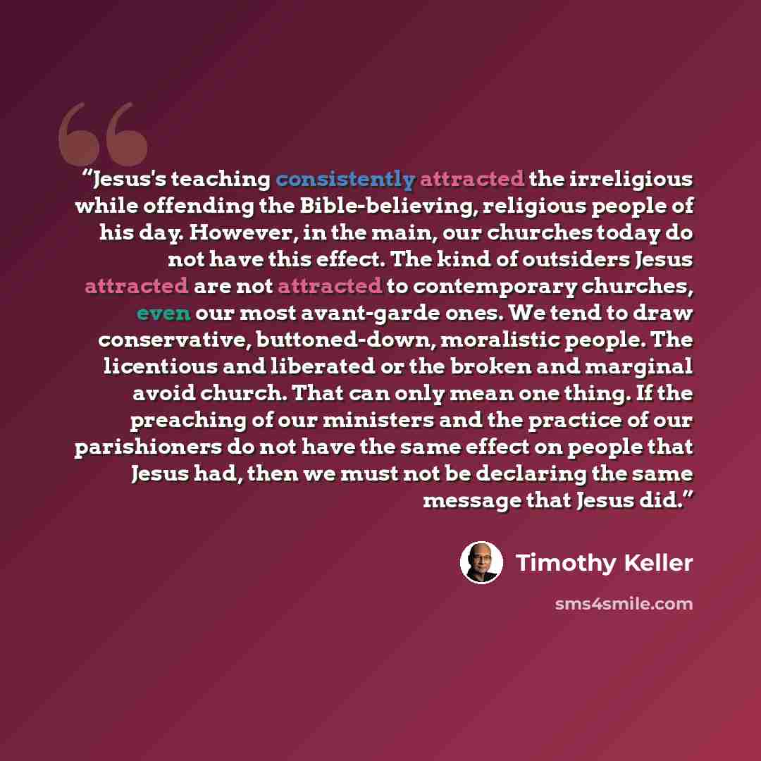 “Jesus's teaching consistently attracted the irreligious while offending the Bible-believing, religious people of his day. However, in the main, our churches today do not have this effect. The kind of outsiders Jesus attracted are not attracted to contemporary churches, even our most avant-garde…” quote by Timothy Keller