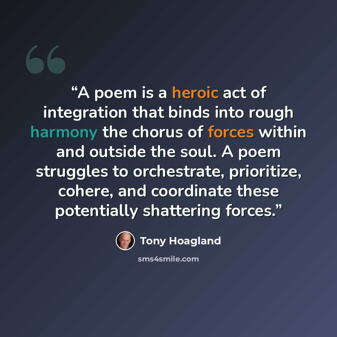 “A poem is a heroic act of integration that binds into rough harmony the chorus of forces within and outside the soul. A poem struggles to orchestrate, prioritize, cohere, and coordinate these potentially shattering forces.” quote by Tony Hoagland