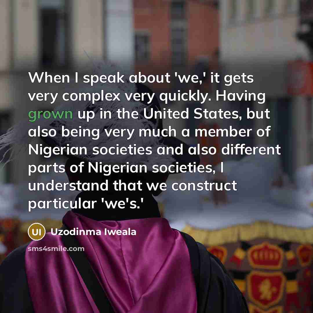 “When I speak about 'we,' it gets very complex very quickly. Having grown up in the United States, but also being very much a member of Nigerian societies and also different parts of Nigerian societies, I understand that we construct particular 'we's.'” quote by Uzodinma Iweala