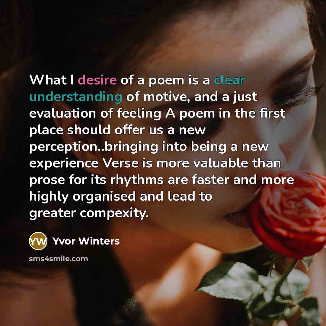 “What I desire of a poem is a clear understanding of motive, and a just evaluation of feeling A poem in the first place should offer us a new perception..bringing into being a new experience Verse is more valuable than prose for its rhythms are faster and more highly organised and lead to greater…” quote by Yvor Winters