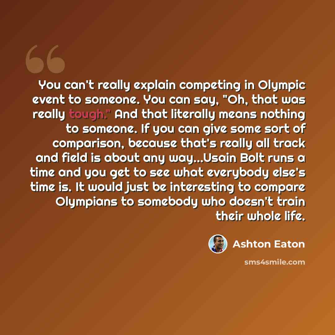 “You can't really explain competing in Olympic event to someone. You can say, "Oh, that was really tough." And that literally means nothing to someone. If you can give some sort of comparison, because that's really all track and field is about any way…Usain Bolt runs a time and you get to see what…” quote by Ashton Eaton