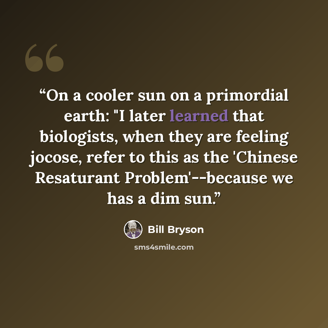 “On a cooler sun on a primordial earth: "I later learned that biologists, when they are feeling jocose, refer to this as the 'Chinese Resaturant Problem'--because we has a dim sun.” quote by Bill Bryson