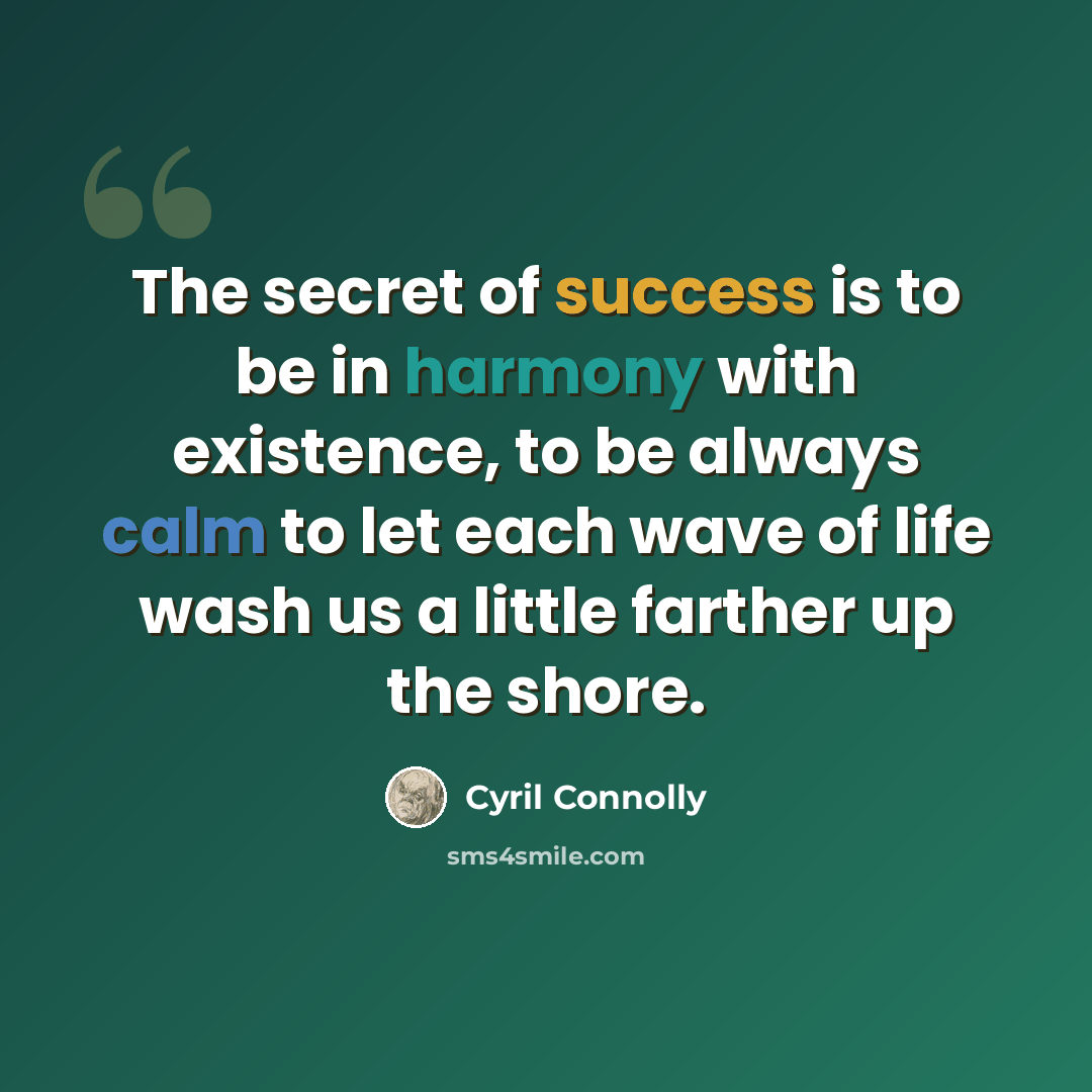 “The secret of success is to be in harmony with existence, to be always calm to let each wave of life wash us a little farther up the shore.” quote by Cyril Connolly