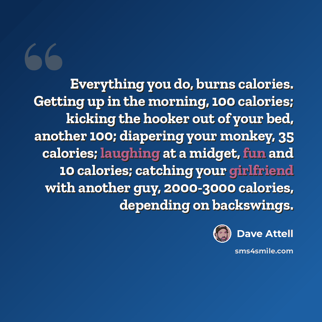 “Everything you do, burns calories. Getting up in the morning, 100 calories; kicking the hooker out of your bed, another 100; diapering your monkey, 35 calories; laughing at a midget, fun and 10 calories; catching your girlfriend with another guy, 2000-3000 calories, depending on backswings.” quote by Dave Attell