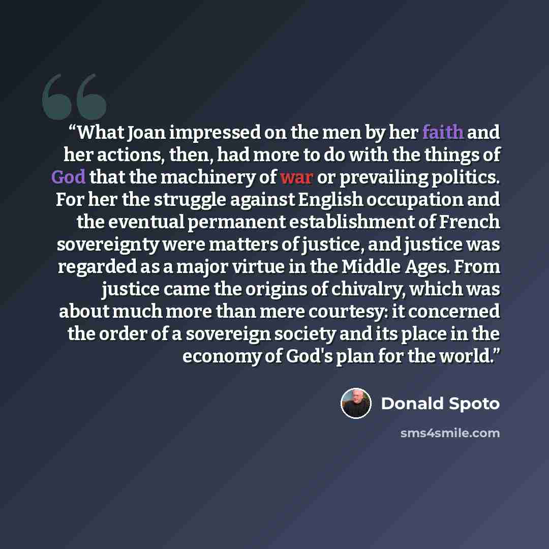 “What Joan impressed on the men by her faith and her actions, then, had more to do with the things of God that the machinery of war or prevailing politics. For her the struggle against English occupation and the eventual permanent establishment of French sovereignty were matters of justice, and…” quote by Donald Spoto