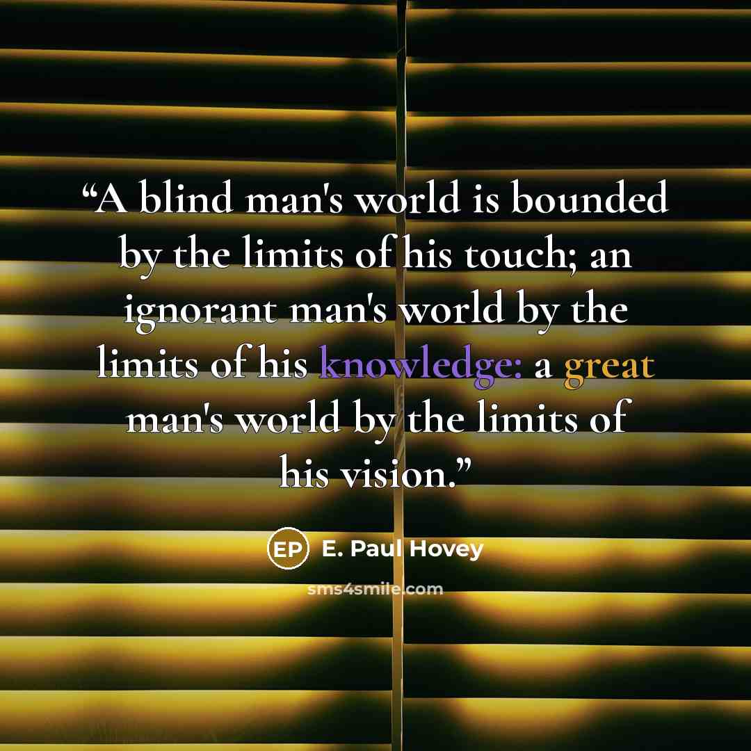 “A blind man's world is bounded by the limits of his touch; an ignorant man's world by the limits of his knowledge: a great man's world by the limits of his vision.” quote by E. Paul Hovey