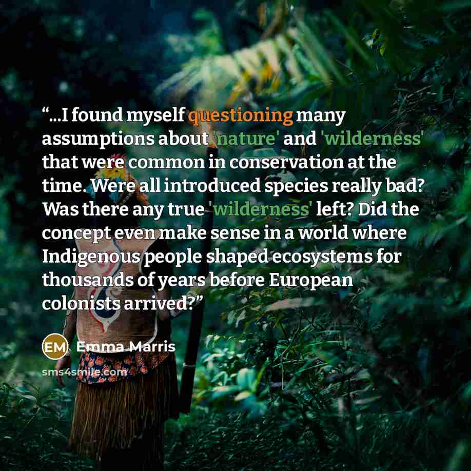“...I found myself questioning many assumptions about 'nature' and 'wilderness' that were common in conservation at the time. Were all introduced species really bad? Was there any true 'wilderness' left? Did the concept even make sense in a world where Indigenous people shaped ecosystems for…” quote by Emma Marris