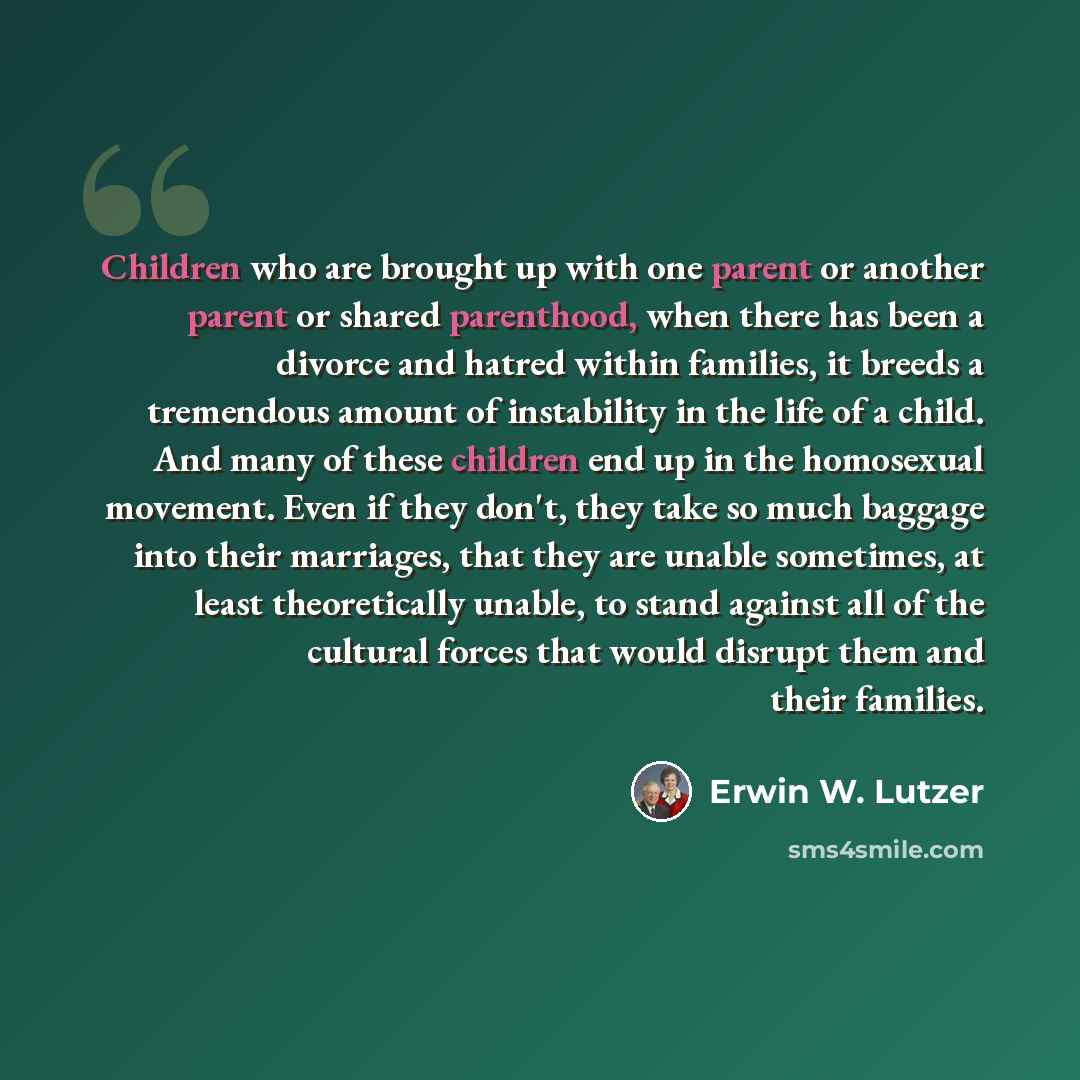 “Children who are brought up with one parent or another parent or shared parenthood, when there has been a divorce and hatred within families, it breeds a tremendous amount of instability in the life of a child. And many of these children end up in the homosexual movement. Even if they don't, they…” quote by Erwin W. Lutzer