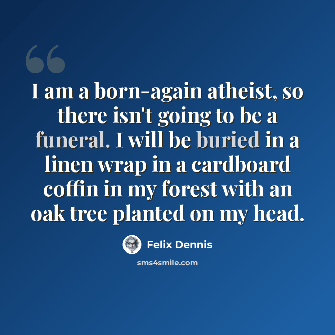 “I am a born-again atheist, so there isn't going to be a funeral. I will be buried in a linen wrap in a cardboard coffin in my forest with an oak tree planted on my head.” quote by Felix Dennis