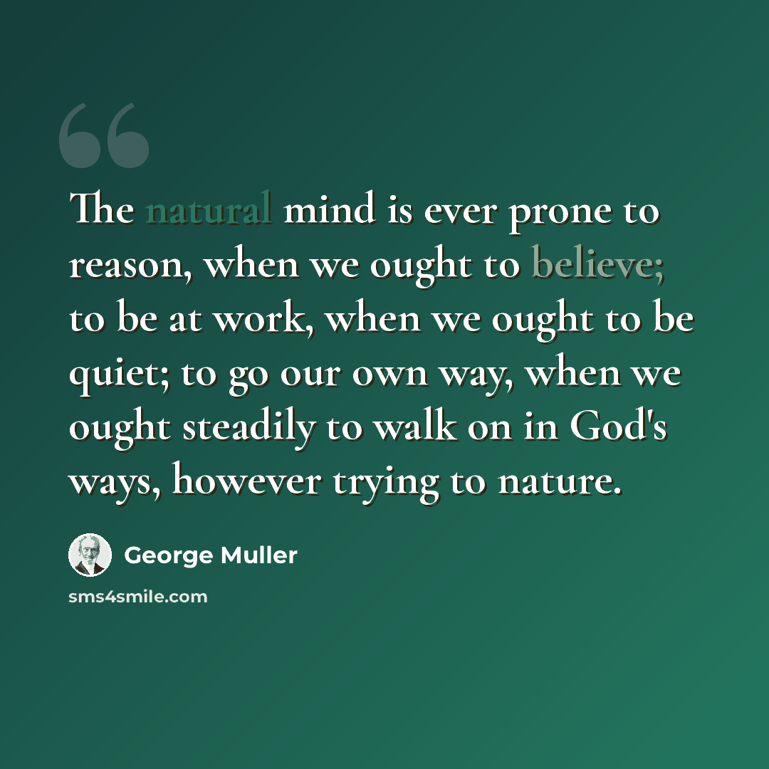 “The natural mind is ever prone to reason, when we ought to believe; to be at work, when we ought to be quiet; to go our own way, when we ought steadily to walk on in God's ways, however trying to nature.” quote by George Muller