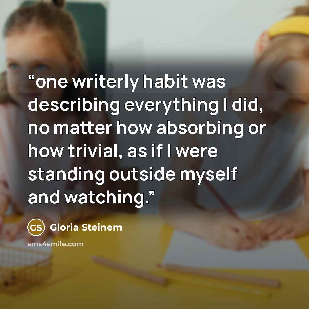 “one writerly habit was describing everything I did, no matter how absorbing or how trivial, as if I were standing outside myself and watching.” quote by Gloria Steinem