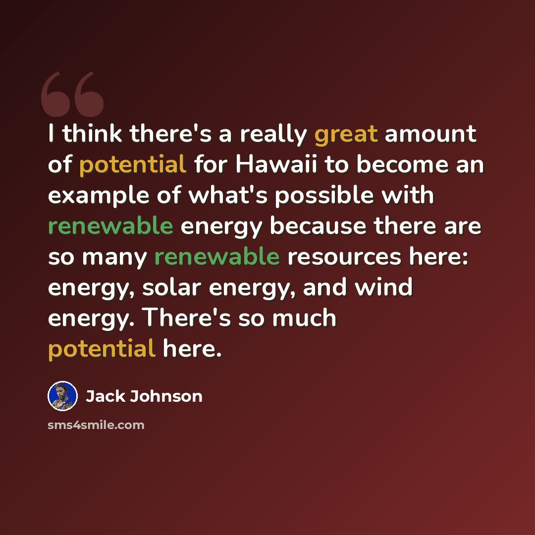“I think there's a really great amount of potential for Hawaii to become an example of what's possible with renewable energy because there are so many renewable resources here: energy, solar energy, and wind energy. There's so much potential here.” quote by Jack Johnson