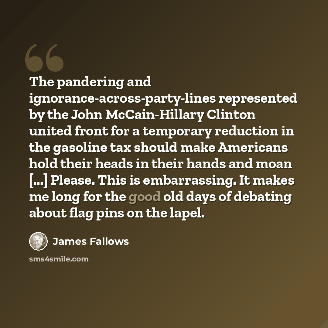 “The pandering and ignorance-across-party-lines represented by the John McCain-Hillary Clinton united front for a temporary reduction in the gasoline tax should make Americans hold their heads in their hands and moan [...] Please. This is embarrassing. It makes me long for the good old days of…” quote by James Fallows