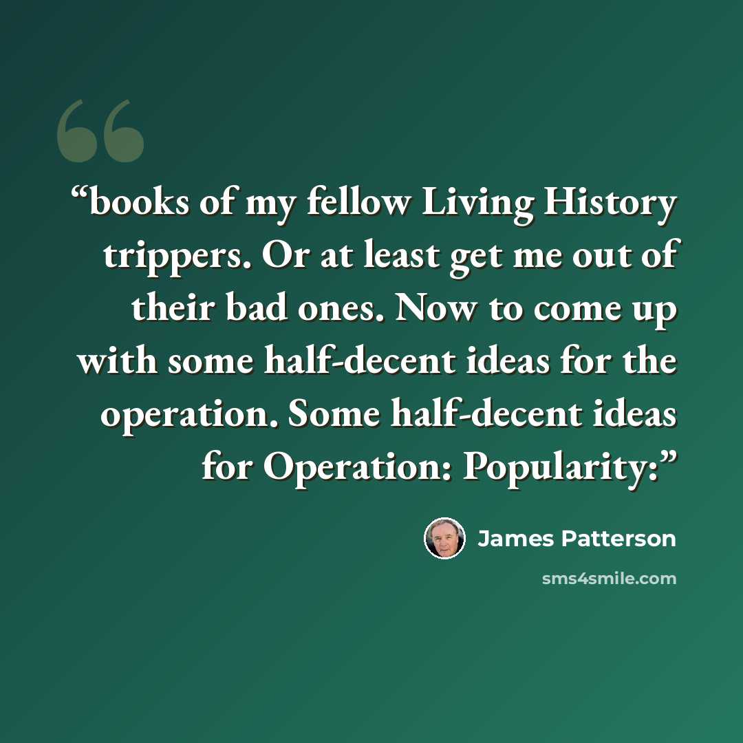 “books of my fellow Living History trippers. Or at least get me out of their bad ones. Now to come up with some half-decent ideas for the operation. Some half-decent ideas for Operation: Popularity:” quote by James Patterson