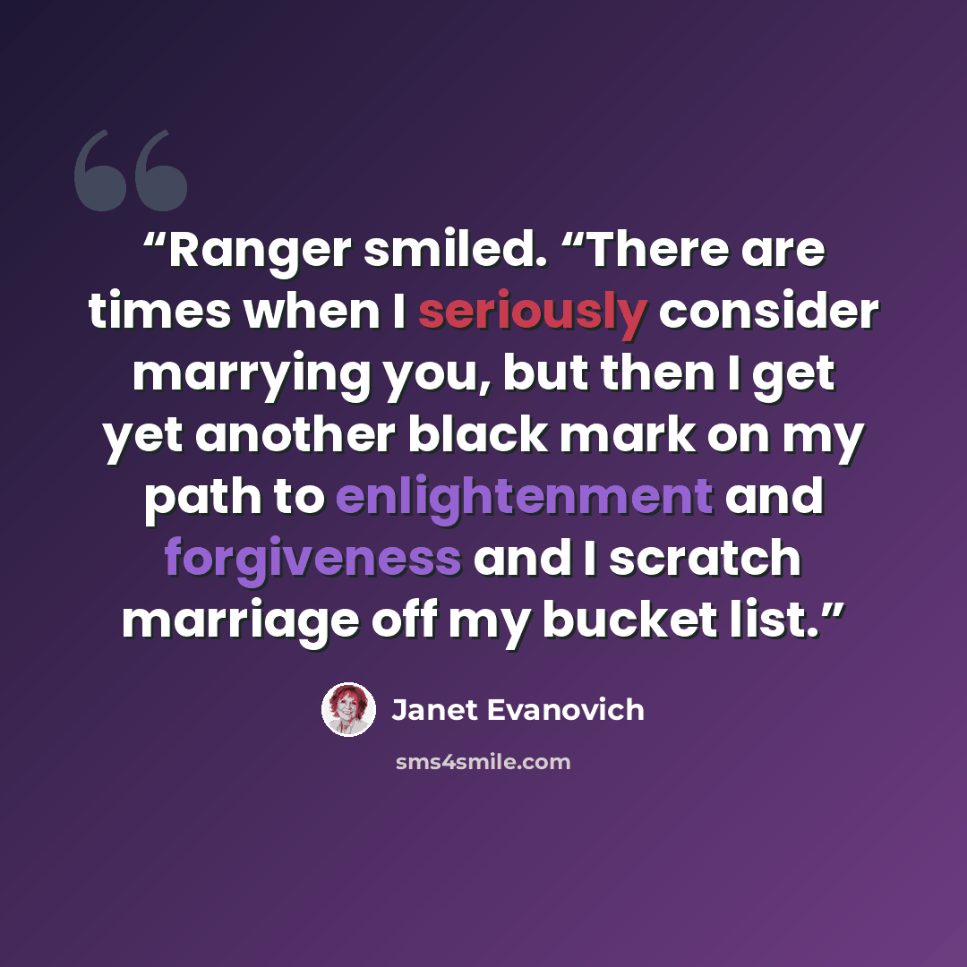 “Ranger smiled. “There are times when I seriously consider marrying you, but then I get yet another black mark on my path to enlightenment and forgiveness and I scratch marriage off my bucket list.” quote by Janet Evanovich