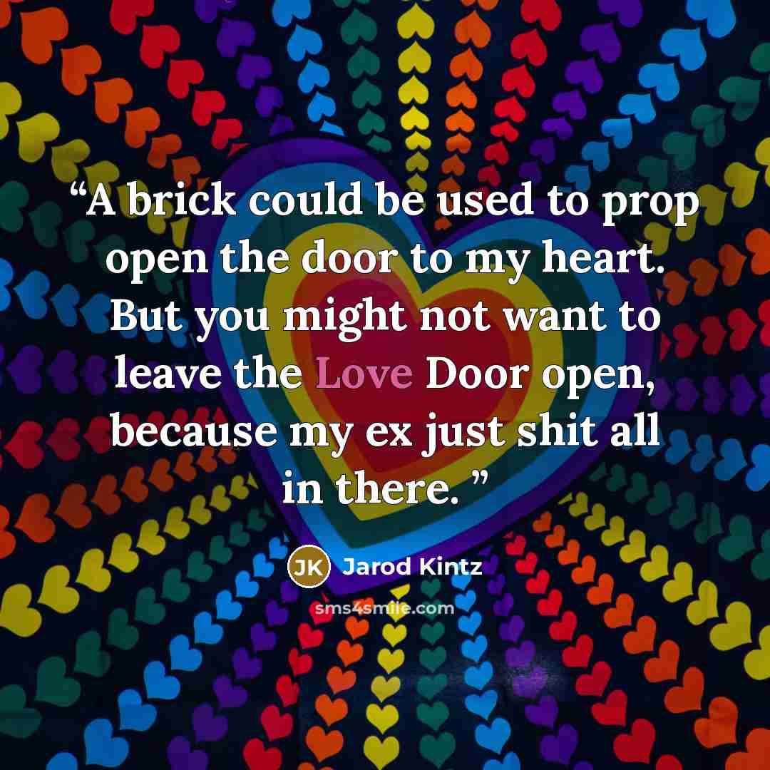 “A brick could be used to prop open the door to my heart. But you might not want to leave the Love Door open, because my ex just shit all in there.” quote by Jarod Kintz