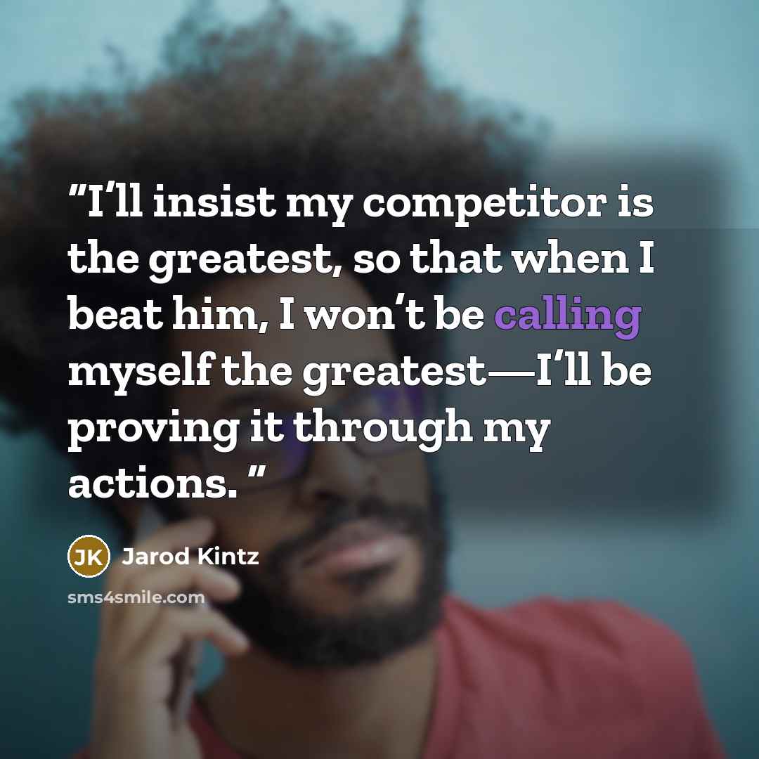 “I’ll insist my competitor is the greatest, so that when I beat him, I won’t be calling myself the greatest—I’ll be proving it through my actions.” quote by Jarod Kintz