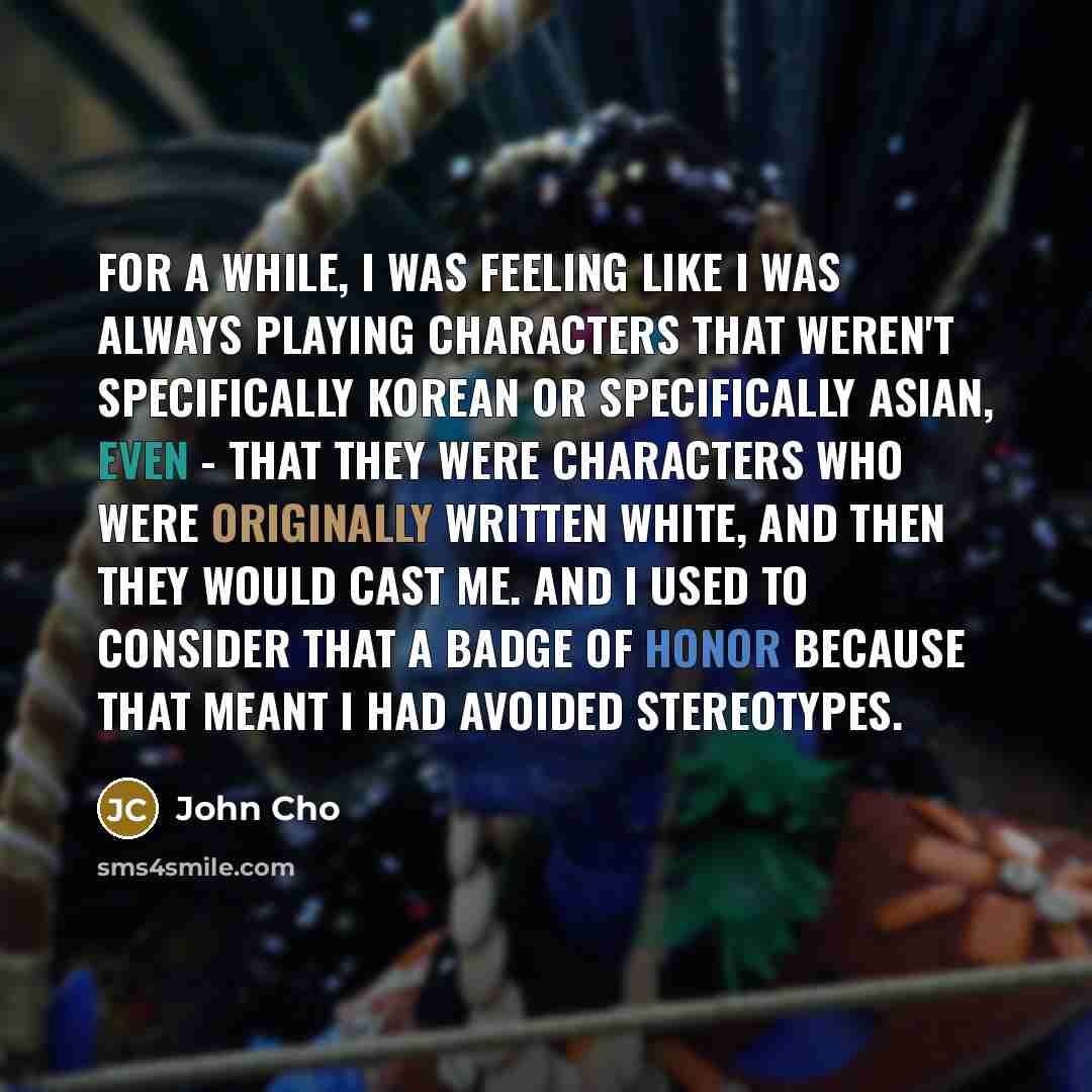 “For a while, I was feeling like I was always playing characters that weren't specifically Korean or specifically Asian, even - that they were characters who were originally written white, and then they would cast me. And I used to consider that a badge of honor because that meant I had avoided…” quote by John Cho