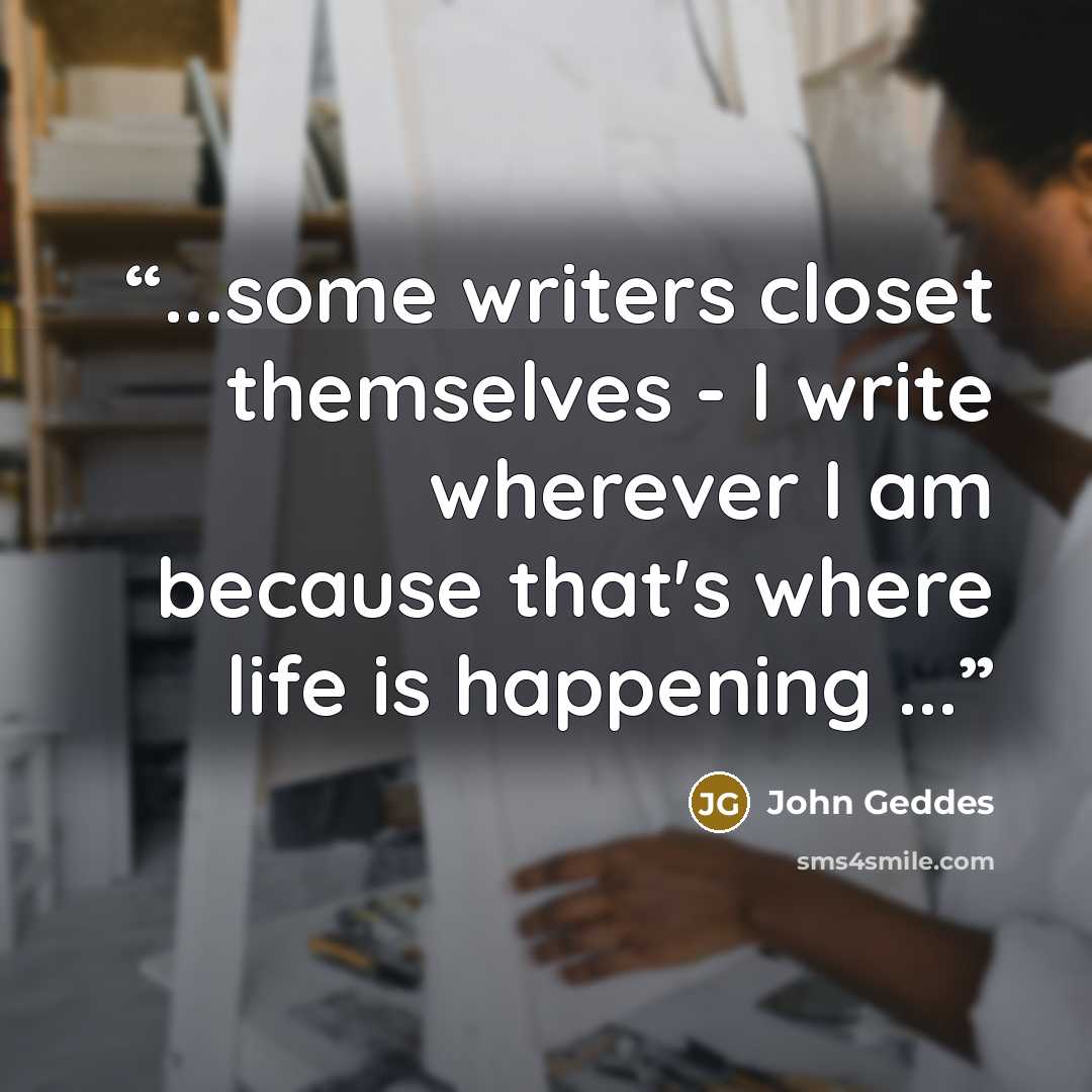 “...some writers closet themselves - I write wherever I am because that's where life is happening ...” quote by John Geddes