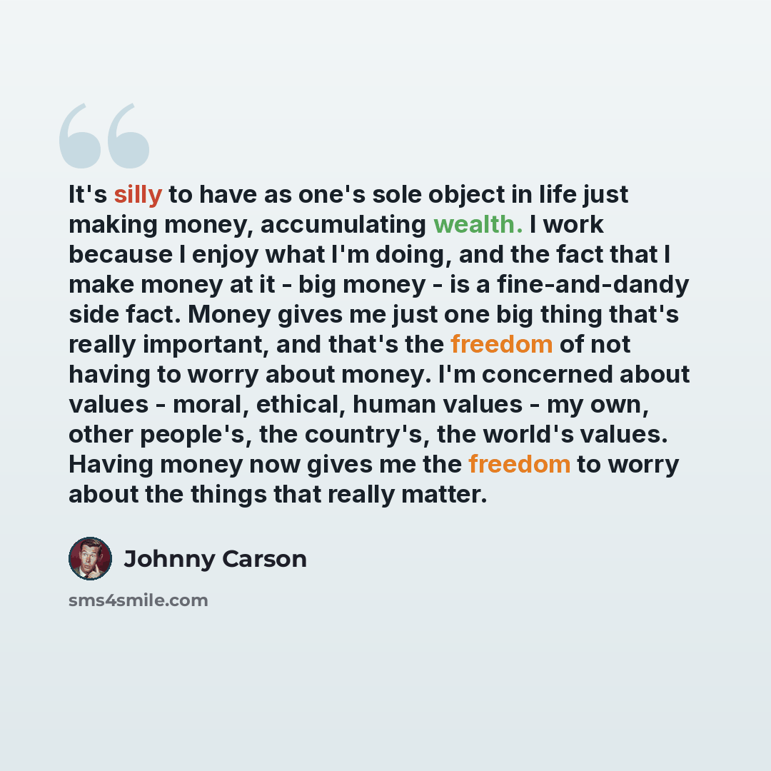 “It's silly to have as one's sole object in life just making money, accumulating wealth. I work because I enjoy what I'm doing, and the fact that I make money at it - big money - is a fine-and-dandy side fact. Money gives me just one big thing that's really important, and that's the freedom of not…” quote by Johnny Carson