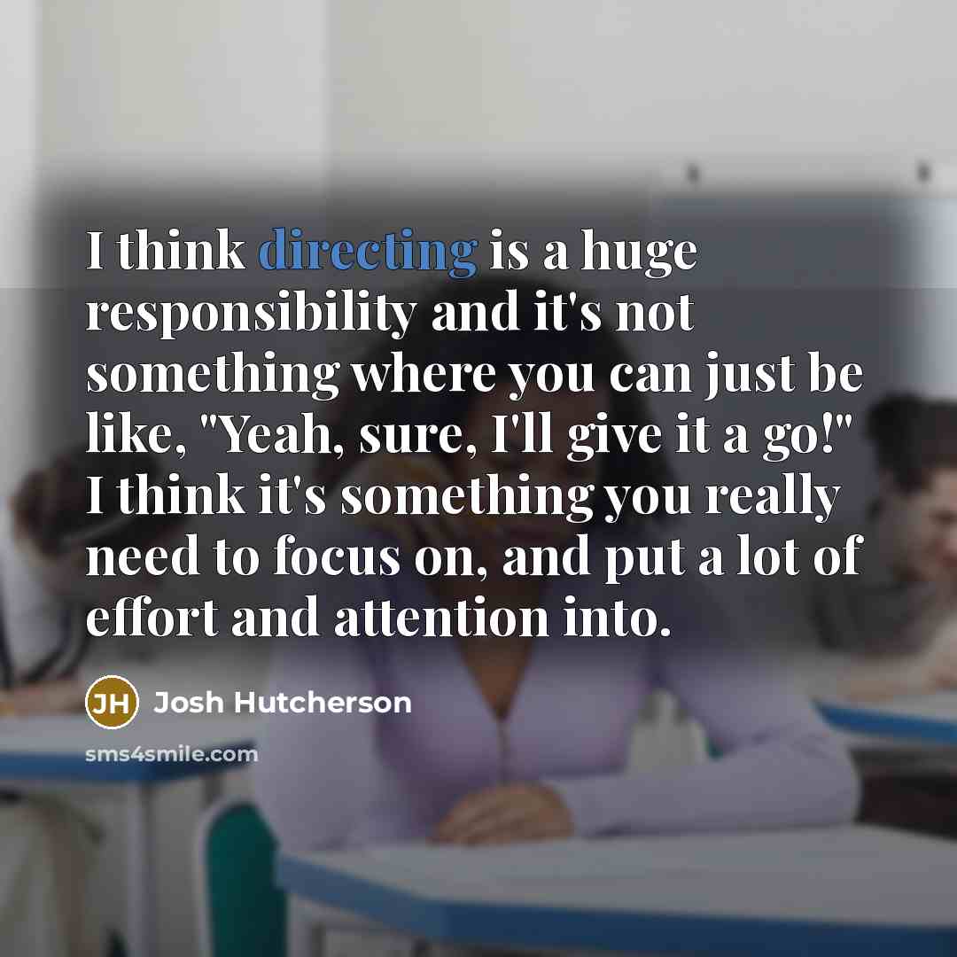 “I think directing is a huge responsibility and it's not something where you can just be like, "Yeah, sure, I'll give it a go!" I think it's something you really need to focus on, and put a lot of effort and attention into.” quote by Josh Hutcherson