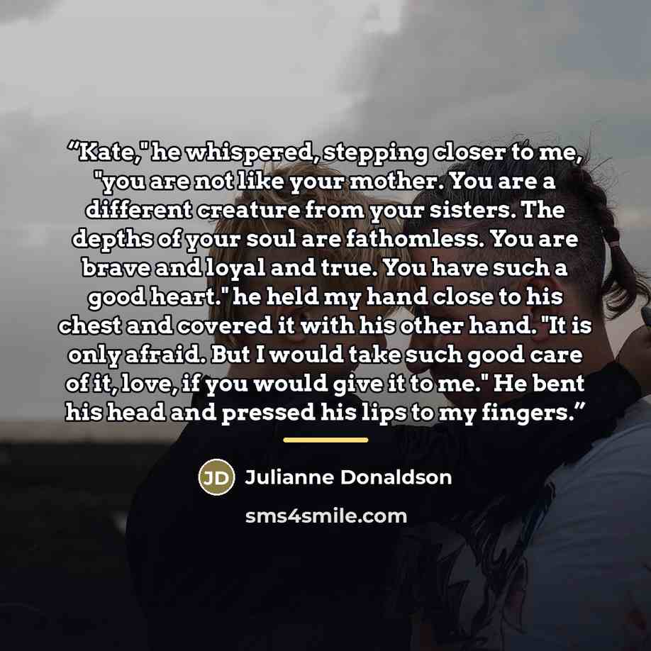 “Kate," he whispered, stepping closer to me, "you are not like your mother. You are a different creature from your sisters. The depths of your soul are fathomless. You are brave and loyal and true. You have such a good heart." he held my hand close to his chest and covered it with his other hand…” quote by Julianne Donaldson