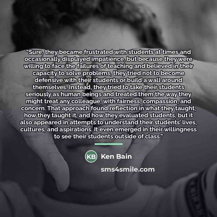 “Sure, they became frustrated with students at times and occasionally displayed impatience, but because they were willing to face the failures of teaching and believed in their capacity to solve problems, they tried not to become defensive with their students or build a wall around themselves…” quote by Ken Bain
