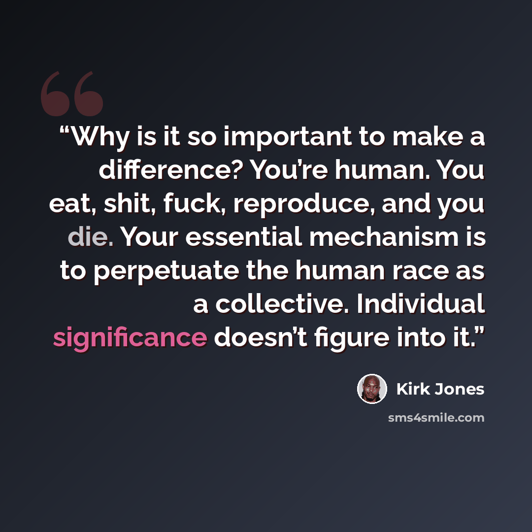 “Why is it so important to make a difference? You’re human. You eat, shit, fuck, reproduce, and you die. Your essential mechanism is to perpetuate the human race as a collective. Individual significance doesn’t figure into it.” quote by Kirk Jones