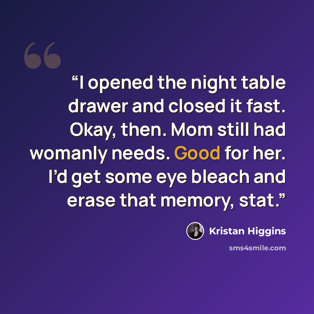 “I opened the night table drawer and closed it fast. Okay, then. Mom still had womanly needs. Good for her. I’d get some eye bleach and erase that memory, stat.” quote by Kristan Higgins