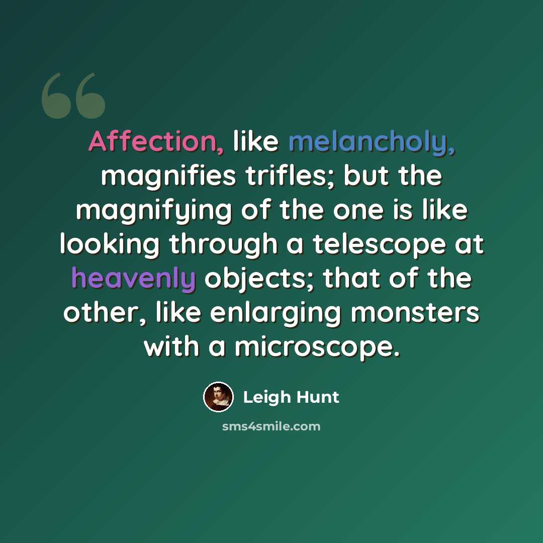 “Affection, like melancholy, magnifies trifles; but the magnifying of the one is like looking through a telescope at heavenly objects; that of the other, like enlarging monsters with a microscope.” quote by Leigh Hunt