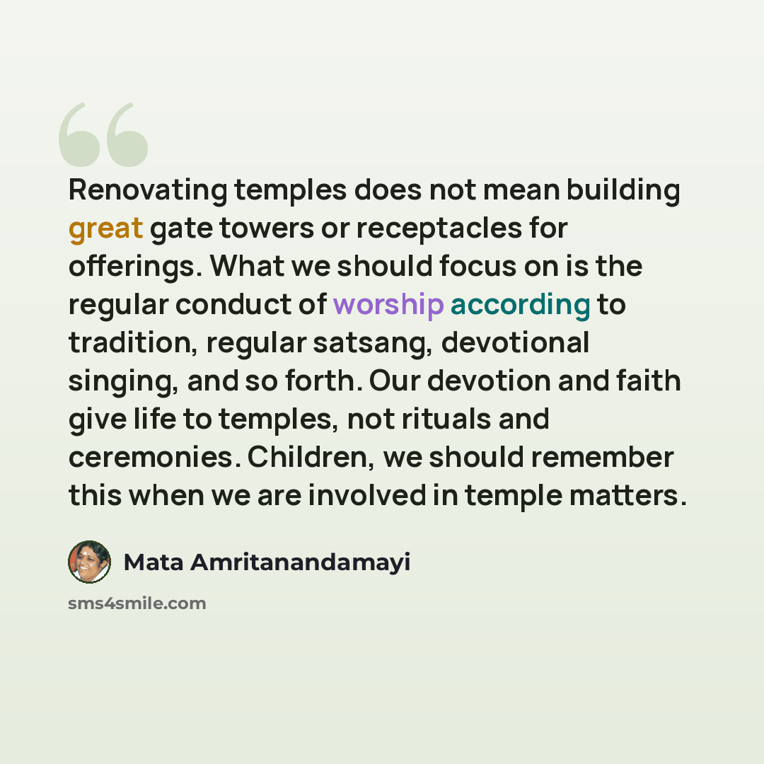 “Renovating temples does not mean building great gate towers or receptacles for offerings. What we should focus on is the regular conduct of worship according to tradition, regular satsang, devotional singing, and so forth. Our devotion and faith give life to temples, not rituals and ceremonies…” quote by Mata Amritanandamayi