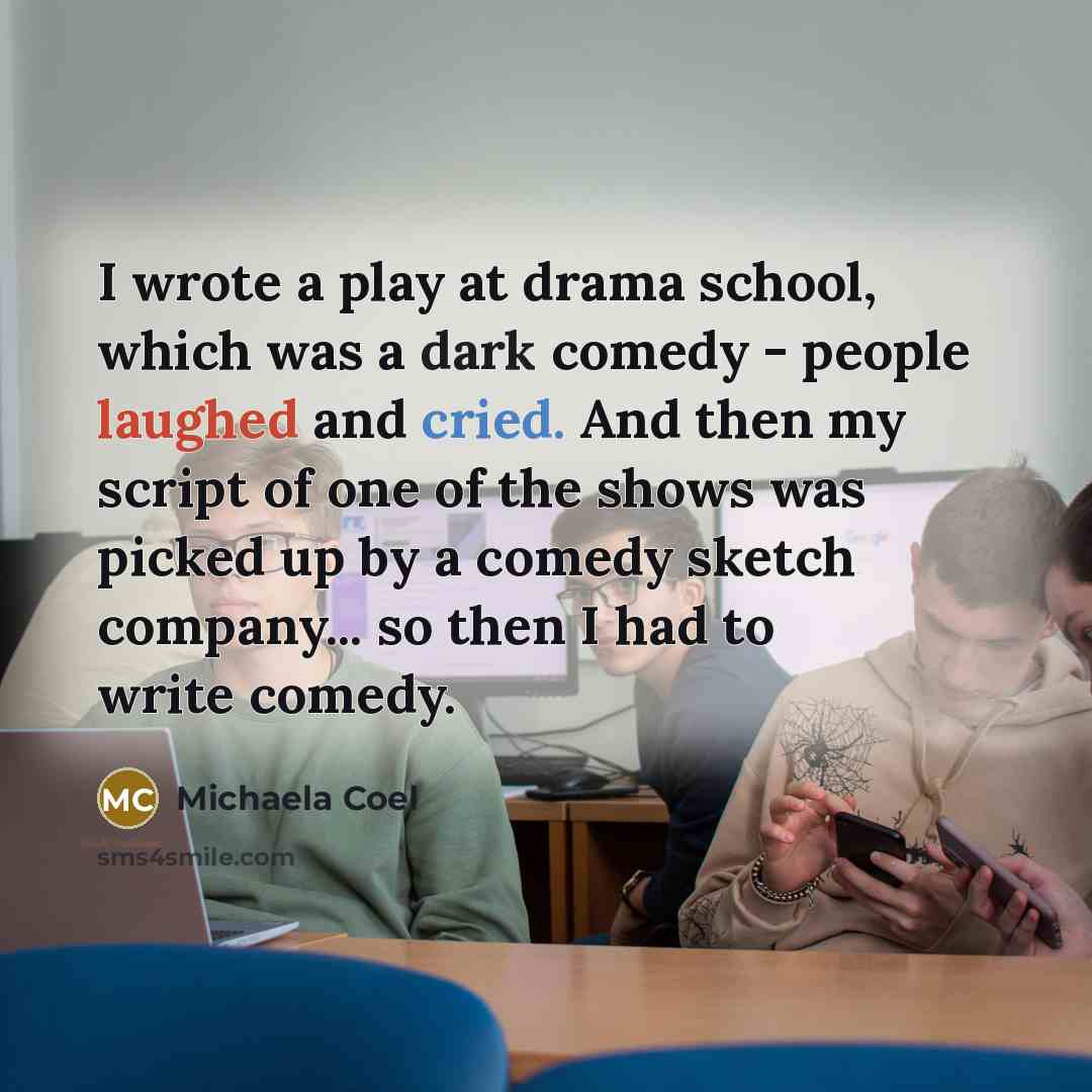 “I wrote a play at drama school, which was a dark comedy - people laughed and cried. And then my script of one of the shows was picked up by a comedy sketch company... so then I had to write comedy.” quote by Michaela Coel