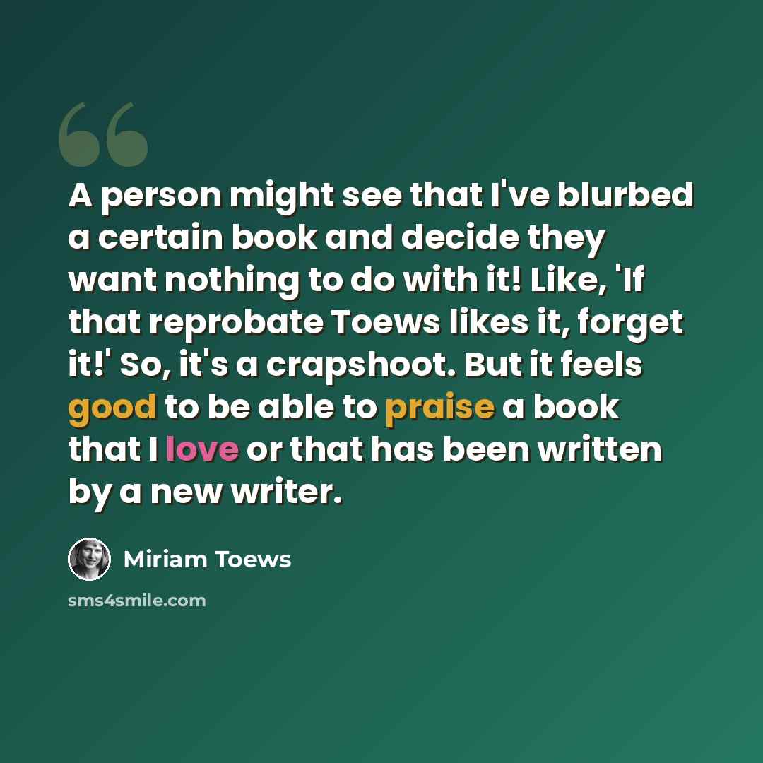 “A person might see that I've blurbed a certain book and decide they want nothing to do with it! Like, 'If that reprobate Toews likes it, forget it!' So, it's a crapshoot. But it feels good to be able to praise a book that I love or that has been written by a new writer.” quote by Miriam Toews