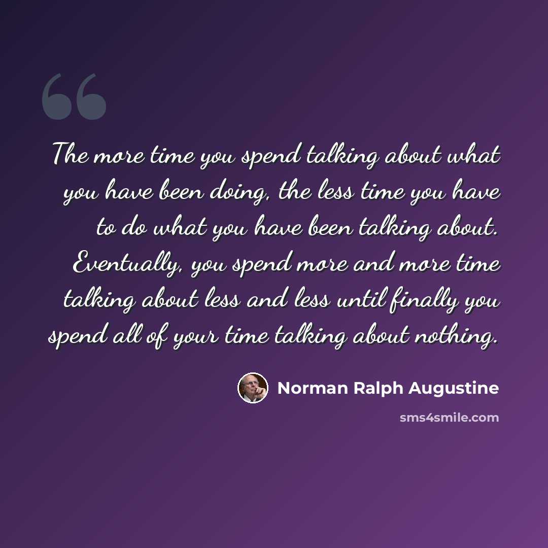 “The more time you spend talking about what you have been doing, the less time you have to do what you have been talking about. Eventually, you spend more and more time talking about less and less until finally you spend all of your time talking about nothing.” quote by Norman Ralph Augustine
