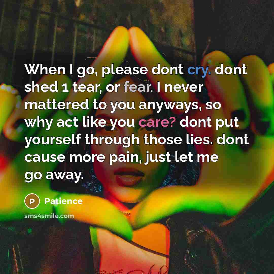 “When I go, please dont cry. dont shed 1 tear, or fear. I never mattered to you anyways, so why act like you care? dont put yourself through those lies. dont cause more pain, just let me go away.” quote by Patience