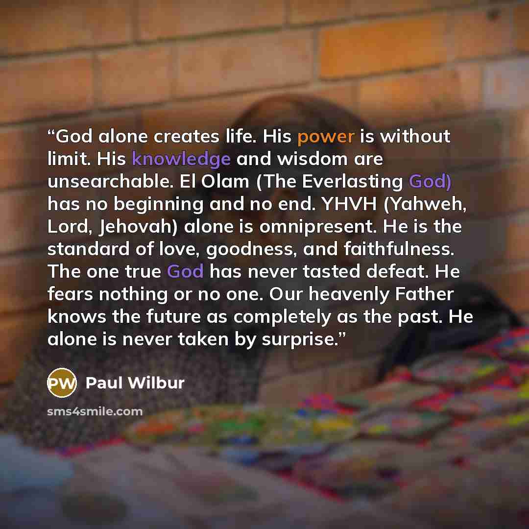 “God alone creates life. His power is without limit. His knowledge and wisdom are unsearchable. El Olam (The Everlasting God) has no beginning and no end. YHVH (Yahweh, Lord, Jehovah) alone is omnipresent. He is the standard of love, goodness, and faithfulness. The one true God has never tasted…” quote by Paul Wilbur
